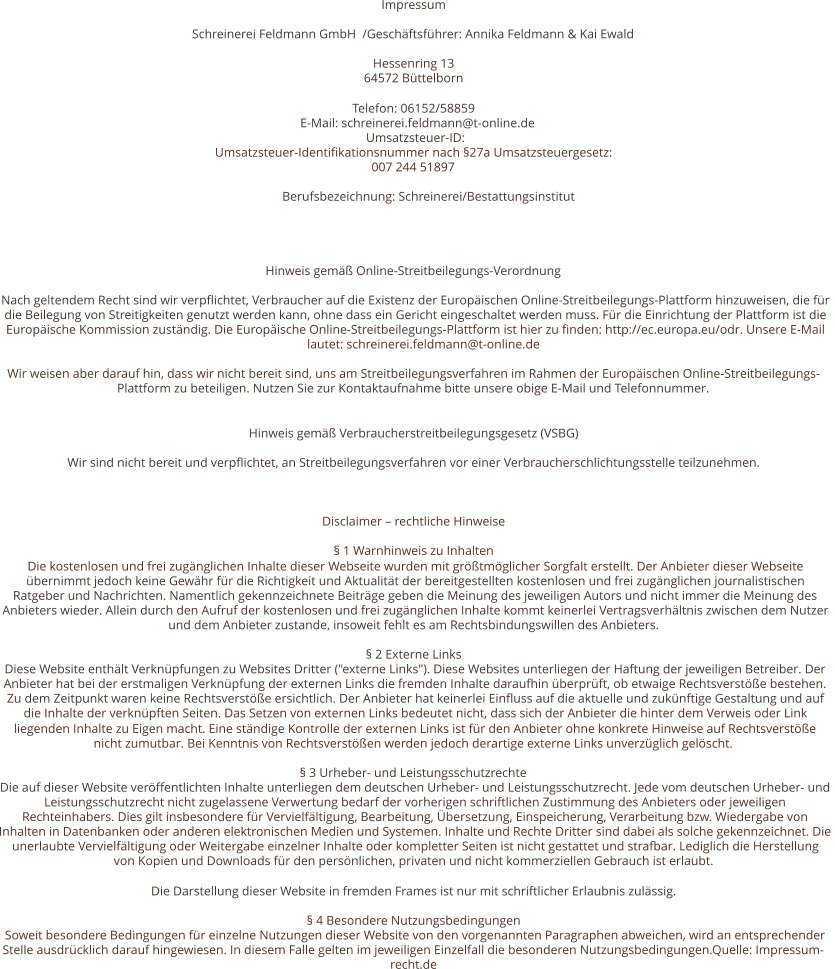 Impressum Schreinerei Feldmann GmbH  /Geschäftsführer: Annika Feldmann & Kai Ewald    Hessenring 13 64572 Büttelborn Telefon: 06152/58859 E-Mail: schreinerei.feldmann@t-online.de Umsatzsteuer-ID:  Umsatzsteuer-Identifikationsnummer nach §27a Umsatzsteuergesetz: 007 244 51897 Berufsbezeichnung: Schreinerei/Bestattungsinstitut   Hinweis gemäß Online-Streitbeilegungs-Verordnung Nach geltendem Recht sind wir verpflichtet, Verbraucher auf die Existenz der Europäischen Online-Streitbeilegungs-Plattform hinzuweisen, die für  die Beilegung von Streitigkeiten genutzt werden kann, ohne dass ein Gericht eingeschaltet werden muss. Für die Einrichtung der Plattform ist die  Europäische Kommission zuständig. Die Europäische Online-Streitbeilegungs-Plattform ist hier zu finden: http://ec.europa.eu/odr. Unsere E-Mail  lautet: schreinerei.feldmann@t-online.de Wir weisen aber darauf hin, dass wir nicht bereit sind, uns am Streitbeilegungsverfahren im Rahmen der Europäischen Online-Streitbeilegungs- Plattform zu beteiligen. Nutzen Sie zur Kontaktaufnahme bitte unsere obige E-Mail und Telefonnummer. Hinweis gemäß Verbraucherstreitbeilegungsgesetz (VSBG) Wir sind nicht bereit und verpflichtet, an Streitbeilegungsverfahren vor einer Verbraucherschlichtungsstelle teilzunehmen. Disclaimer – rechtliche Hinweise § 1 Warnhinweis zu Inhalten Die kostenlosen und frei zugänglichen Inhalte dieser Webseite wurden mit größtmöglicher Sorgfalt erstellt. Der Anbieter dieser Webseite  übernimmt jedoch keine Gewähr für die Richtigkeit und Aktualität der bereitgestellten kostenlosen und frei zugänglichen journalistischen  Ratgeber und Nachrichten. Namentlich gekennzeichnete Beiträge geben die Meinung des jeweiligen Autors und nicht immer die Meinung des  Anbieters wieder. Allein durch den Aufruf der kostenlosen und frei zugänglichen Inhalte kommt keinerlei Vertragsverhältnis zwischen dem Nutzer  und dem Anbieter zustande, insoweit fehlt es am Rechtsbindungswillen des Anbieters. § 2 Externe Links Diese Website enthält Verknüpfungen zu Websites Dritter ("externe Links"). Diese Websites unterliegen der Haftung der jeweiligen Betreiber. Der  Anbieter hat bei der erstmaligen Verknüpfung der externen Links die fremden Inhalte daraufhin überprüft, ob etwaige Rechtsverstöße bestehen.  Zu dem Zeitpunkt waren keine Rechtsverstöße ersichtlich. Der Anbieter hat keinerlei Einfluss auf die aktuelle und zukünftige Gestaltung und auf  die Inhalte der verknüpften Seiten. Das Setzen von externen Links bedeutet nicht, dass sich der Anbieter die hinter dem Verweis oder Link  liegenden Inhalte zu Eigen macht. Eine ständige Kontrolle der externen Links ist für den Anbieter ohne konkrete Hinweise auf Rechtsverstöße  nicht zumutbar. Bei Kenntnis von Rechtsverstößen werden jedoch derartige externe Links unverzüglich gelöscht. § 3 Urheber- und Leistungsschutzrechte Die auf dieser Website veröffentlichten Inhalte unterliegen dem deutschen Urheber- und Leistungsschutzrecht. Jede vom deutschen Urheber- und  Leistungsschutzrecht nicht zugelassene Verwertung bedarf der vorherigen schriftlichen Zustimmung des Anbieters oder jeweiligen  Rechteinhabers. Dies gilt insbesondere für Vervielfältigung, Bearbeitung, Übersetzung, Einspeicherung, Verarbeitung bzw. Wiedergabe von  Inhalten in Datenbanken oder anderen elektronischen Medien und Systemen. Inhalte und Rechte Dritter sind dabei als solche gekennzeichnet. Die  unerlaubte Vervielfältigung oder Weitergabe einzelner Inhalte oder kompletter Seiten ist nicht gestattet und strafbar. Lediglich die Herstellung  von Kopien und Downloads für den persönlichen, privaten und nicht kommerziellen Gebrauch ist erlaubt. Die Darstellung dieser Website in fremden Frames ist nur mit schriftlicher Erlaubnis zulässig. § 4 Besondere Nutzungsbedingungen Soweit besondere Bedingungen für einzelne Nutzungen dieser Website von den vorgenannten Paragraphen abweichen, wird an entsprechender  Stelle ausdrücklich darauf hingewiesen. In diesem Falle gelten im jeweiligen Einzelfall die besonderen Nutzungsbedingungen.Quelle: Impressum- recht.de