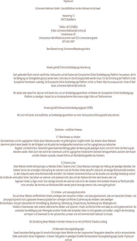 Impressum Schreinerei Feldmann GmbH / Geschäftsführer Annika Feldmann & Kai Ewald  Hessenring 13 64572 Büttelborn Telefon: 06152/58859 E-Mail: schreinerei.feldmann@t-online.de Umsatzsteuer-ID:  Umsatzsteuer-Identifikationsnummer nach §27a Umsatzsteuergesetz: 007 244 51897 Berufsbezeichnung: Schreinerei/Bestattungsinstitut   Hinweis gemäß Online-Streitbeilegungs-Verordnung Nach geltendem Recht sind wir verpflichtet, Verbraucher auf die Existenz der Europäischen Online-Streitbeilegungs-Plattform hinzuweisen, die für  die Beilegung von Streitigkeiten genutzt werden kann, ohne dass ein Gericht eingeschaltet werden muss. Für die Einrichtung der Plattform ist die  Europäische Kommission zuständig. Die Europäische Online-Streitbeilegungs-Plattform ist hier zu finden: http://ec.europa.eu/odr. Unsere E-Mail  lautet: schreinerei.feldmann@t-online.de Wir weisen aber darauf hin, dass wir nicht bereit sind, uns am Streitbeilegungsverfahren im Rahmen der Europäischen Online-Streitbeilegungs- Plattform zu beteiligen. Nutzen Sie zur Kontaktaufnahme bitte unsere obige E-Mail und Telefonnummer. Hinweis gemäß Verbraucherstreitbeilegungsgesetz (VSBG) Wir sind nicht bereit und verpflichtet, an Streitbeilegungsverfahren vor einer Verbraucherschlichtungsstelle teilzunehmen. Disclaimer – rechtliche Hinweise § 1 Warnhinweis zu Inhalten Die kostenlosen und frei zugänglichen Inhalte dieser Webseite wurden mit größtmöglicher Sorgfalt erstellt. Der Anbieter dieser Webseite  übernimmt jedoch keine Gewähr für die Richtigkeit und Aktualität der bereitgestellten kostenlosen und frei zugänglichen journalistischen  Ratgeber und Nachrichten. Namentlich gekennzeichnete Beiträge geben die Meinung des jeweiligen Autors und nicht immer die Meinung des  Anbieters wieder. Allein durch den Aufruf der kostenlosen und frei zugänglichen Inhalte kommt keinerlei Vertragsverhältnis zwischen dem Nutzer  und dem Anbieter zustande, insoweit fehlt es am Rechtsbindungswillen des Anbieters. § 2 Externe Links Diese Website enthält Verknüpfungen zu Websites Dritter ("externe Links"). Diese Websites unterliegen der Haftung der jeweiligen Betreiber. Der  Anbieter hat bei der erstmaligen Verknüpfung der externen Links die fremden Inhalte daraufhin überprüft, ob etwaige Rechtsverstöße bestehen.  Zu dem Zeitpunkt waren keine Rechtsverstöße ersichtlich. Der Anbieter hat keinerlei Einfluss auf die aktuelle und zukünftige Gestaltung und auf  die Inhalte der verknüpften Seiten. Das Setzen von externen Links bedeutet nicht, dass sich der Anbieter die hinter dem Verweis oder Link  liegenden Inhalte zu Eigen macht. Eine ständige Kontrolle der externen Links ist für den Anbieter ohne konkrete Hinweise auf Rechtsverstöße  nicht zumutbar. Bei Kenntnis von Rechtsverstößen werden jedoch derartige externe Links unverzüglich gelöscht. § 3 Urheber- und Leistungsschutzrechte Die auf dieser Website veröffentlichten Inhalte unterliegen dem deutschen Urheber- und Leistungsschutzrecht. Jede vom deutschen Urheber- und  Leistungsschutzrecht nicht zugelassene Verwertung bedarf der vorherigen schriftlichen Zustimmung des Anbieters oder jeweiligen  Rechteinhabers. Dies gilt insbesondere für Vervielfältigung, Bearbeitung, Übersetzung, Einspeicherung, Verarbeitung bzw. Wiedergabe von  Inhalten in Datenbanken oder anderen elektronischen Medien und Systemen. Inhalte und Rechte Dritter sind dabei als solche gekennzeichnet. Die  unerlaubte Vervielfältigung oder Weitergabe einzelner Inhalte oder kompletter Seiten ist nicht gestattet und strafbar. Lediglich die Herstellung  von Kopien und Downloads für den persönlichen, privaten und nicht kommerziellen Gebrauch ist erlaubt. Die Darstellung dieser Website in fremden Frames ist nur mit schriftlicher Erlaubnis zulässig. § 4 Besondere Nutzungsbedingungen Soweit besondere Bedingungen für einzelne Nutzungen dieser Website von den vorgenannten Paragraphen abweichen, wird an entsprechender  Stelle ausdrücklich darauf hingewiesen. In diesem Falle gelten im jeweiligen Einzelfall die besonderen Nutzungsbedingungen.Quelle: Impressum- recht.de