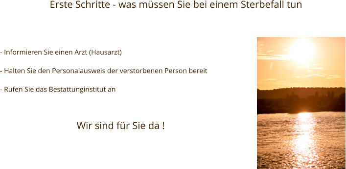 Erste Schritte - was müssen Sie bei einem Sterbefall tun - Informieren Sie einen Arzt (Hausarzt)  - Halten Sie den Personalausweis der verstorbenen Person bereit  - Rufen Sie das Bestattunginstitut an Wir sind für Sie da !