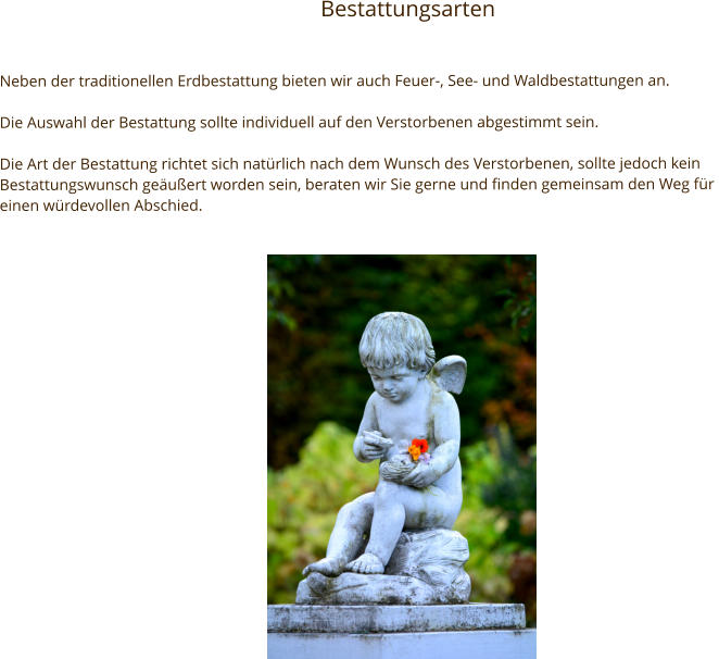 Bestattungsarten Neben der traditionellen Erdbestattung bieten wir auch Feuer-, See- und Waldbestattungen an.  Die Auswahl der Bestattung sollte individuell auf den Verstorbenen abgestimmt sein.  Die Art der Bestattung richtet sich natürlich nach dem Wunsch des Verstorbenen, sollte jedoch kein Bestattungswunsch geäußert worden sein, beraten wir Sie gerne und finden gemeinsam den Weg für  einen würdevollen Abschied.