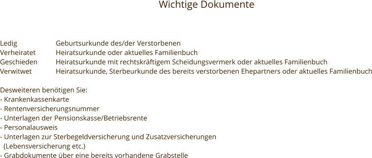 Wichtige Dokumente Ledig			Geburtsurkunde des/der Verstorbenen Verheiratet		Heiratsurkunde oder aktuelles Familienbuch Geschieden	Heiratsurkunde mit rechtskräftigem Scheidungsvermerk oder aktuelles Familienbuch Verwitwet		Heiratsurkunde, Sterbeurkunde des bereits verstorbenen Ehepartners oder aktuelles Familienbuch  Desweiteren benötigen Sie: - Krankenkassenkarte - Rentenversicherungsnummer - Unterlagen der Pensionskasse/Betriebsrente - Personalausweis - Unterlagen zur Sterbegeldversicherung und Zusatzversicherungen    (Lebensversicherung etc.) - Grabdokumente über eine bereits vorhandene Grabstelle